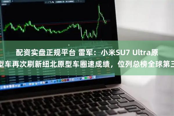 配资实盘正规平台 雷军：小米SU7 Ultra原型车再次刷新纽北原型车圈速成绩，位列总榜全球第三