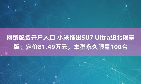 网络配资开户入口 小米推出SU7 Ultra纽北限量版：定价81.49万元，车型永久限量100台