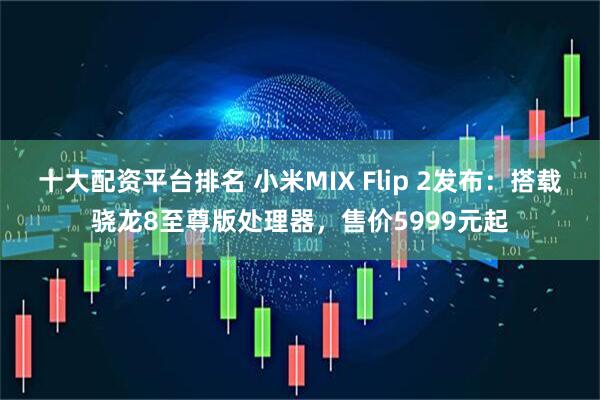 十大配资平台排名 小米MIX Flip 2发布：搭载骁龙8至尊版处理器，售价5999元起