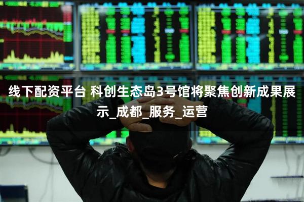 线下配资平台 科创生态岛3号馆将聚焦创新成果展示_成都_服务_运营