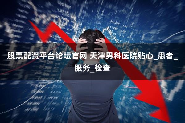 股票配资平台论坛官网 天津男科医院贴心_患者_服务_检查