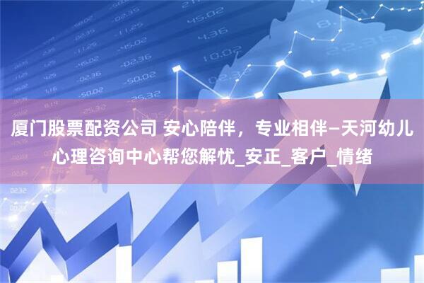 厦门股票配资公司 安心陪伴，专业相伴—天河幼儿心理咨询中心帮您解忧_安正_客户_情绪