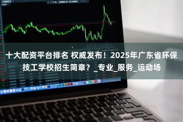 十大配资平台排名 权威发布！2025年广东省环保技工学校招生简章？_专业_服务_运动场