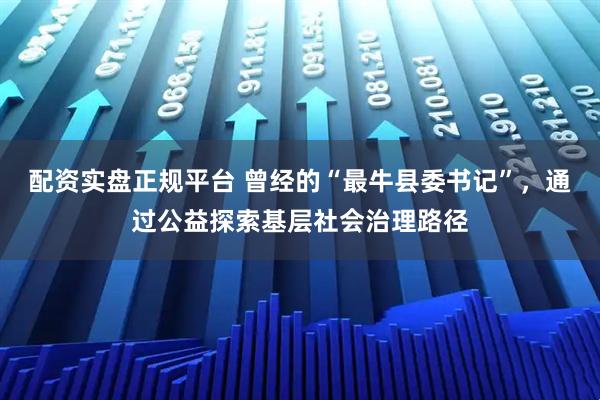 配资实盘正规平台 曾经的“最牛县委书记”，通过公益探索基层社会治理路径