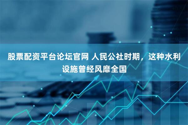 股票配资平台论坛官网 人民公社时期，这种水利设施曾经风靡全国