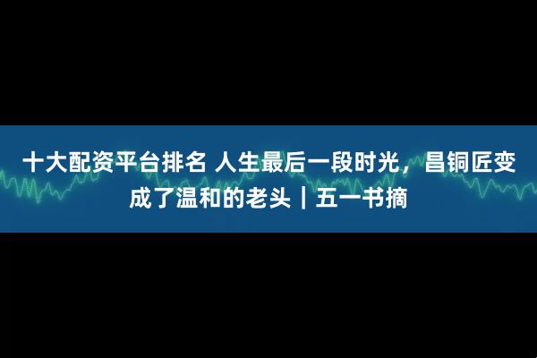 十大配资平台排名 人生最后一段时光，昌铜匠变成了温和的老头｜五一书摘