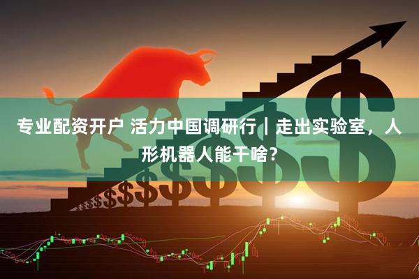 专业配资开户 活力中国调研行｜走出实验室，人形机器人能干啥？