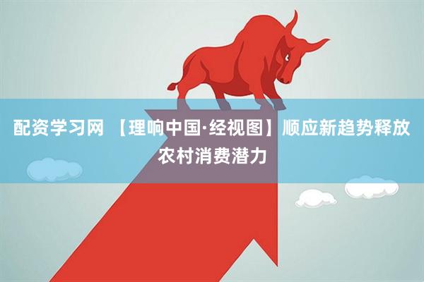 配资学习网 【理响中国·经视图】顺应新趋势释放农村消费潜力