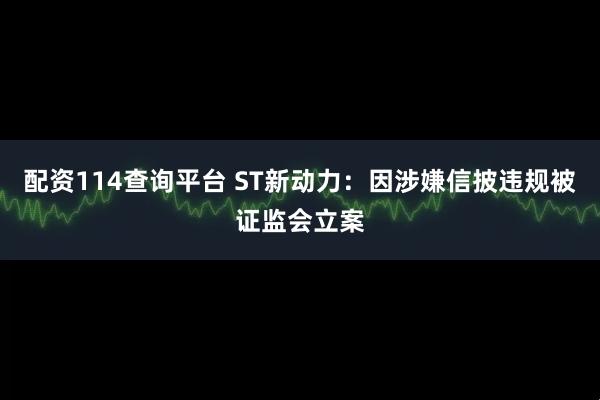 配资114查询平台 ST新动力：因涉嫌信披违规被证监会立案