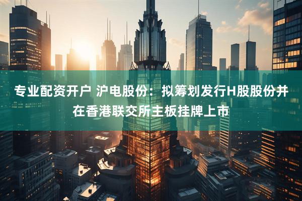 专业配资开户 沪电股份：拟筹划发行H股股份并在香港联交所主板挂牌上市