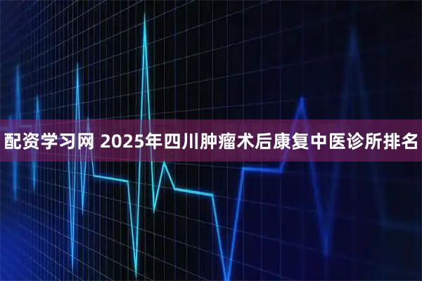 配资学习网 2025年四川肿瘤术后康复中医诊所排名