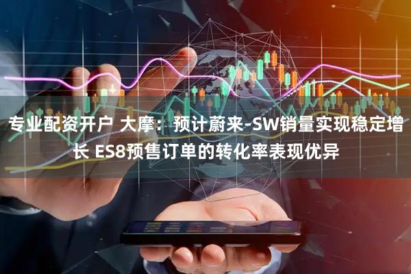 专业配资开户 大摩：预计蔚来-SW销量实现稳定增长 ES8预售订单的转化率表现优异