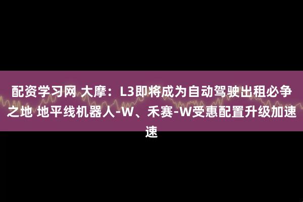 配资学习网 大摩:L3即将成为自动驾驶出租必争之地 地平线机器人-W、禾赛-W受惠配置升级加速
