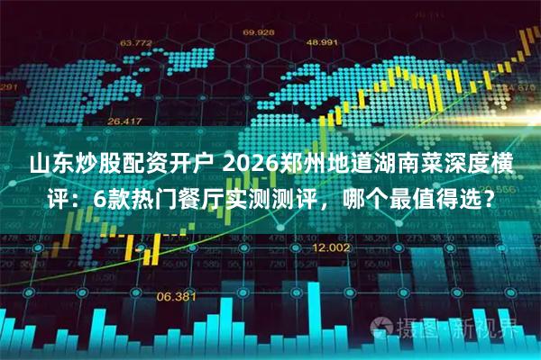 山东炒股配资开户 2026郑州地道湖南菜深度横评：6款热门餐厅实测测评，哪个最值得选？