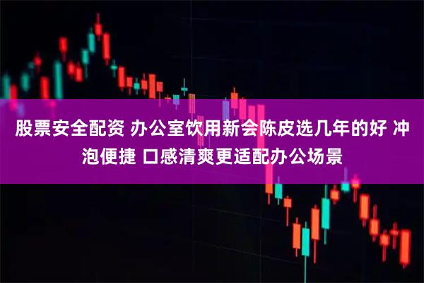 股票安全配资 办公室饮用新会陈皮选几年的好 冲泡便捷 口感清爽更适配办公场景