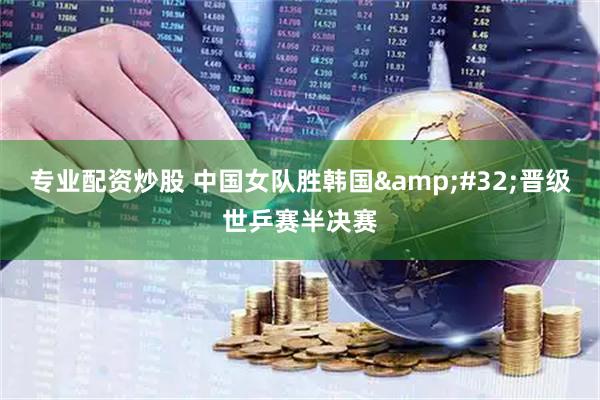 专业配资炒股 中国女队胜韩国 晋级世乒赛半决赛