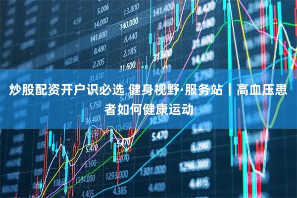 炒股配资开户识必选 健身视野·服务站｜高血压患者如何健康运动