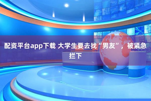 配资平台app下载 大学生要去找“男友”，被紧急拦下