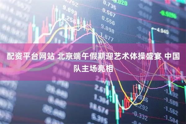 配资平台网站 北京端午假期迎艺术体操盛宴 中国队主场亮相