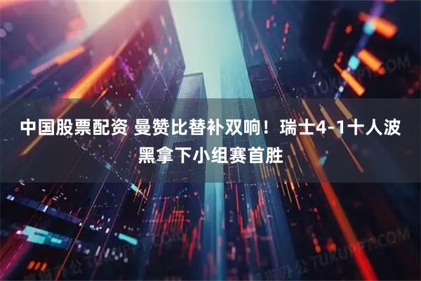 中国股票配资 曼赞比替补双响！瑞士4-1十人波黑拿下小组赛首胜